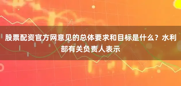 股票配资官方网意见的总体要求和目标是什么？水利部有关负责人表示