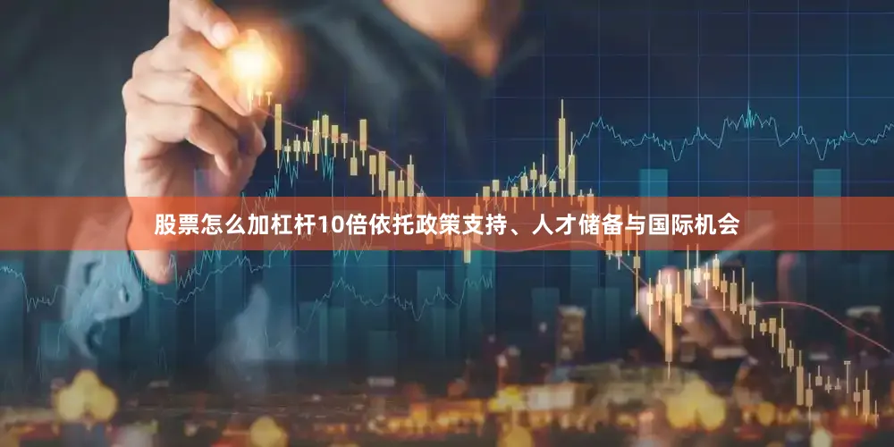 股票怎么加杠杆10倍依托政策支持、人才储备与国际机会