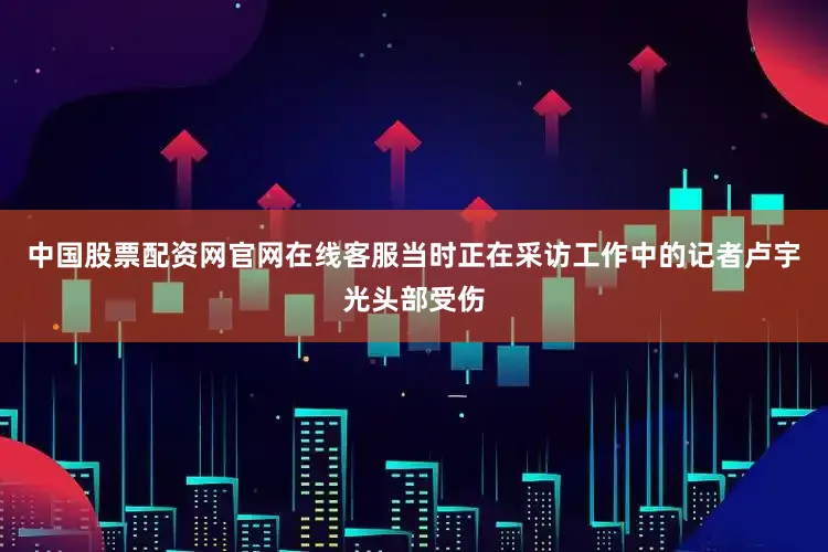 中国股票配资网官网在线客服当时正在采访工作中的记者卢宇光头部受伤