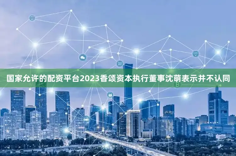 国家允许的配资平台2023香颂资本执行董事沈萌表示并不认同