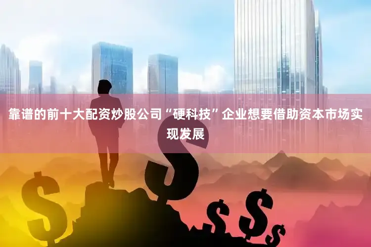 靠谱的前十大配资炒股公司“硬科技”企业想要借助资本市场实现发展