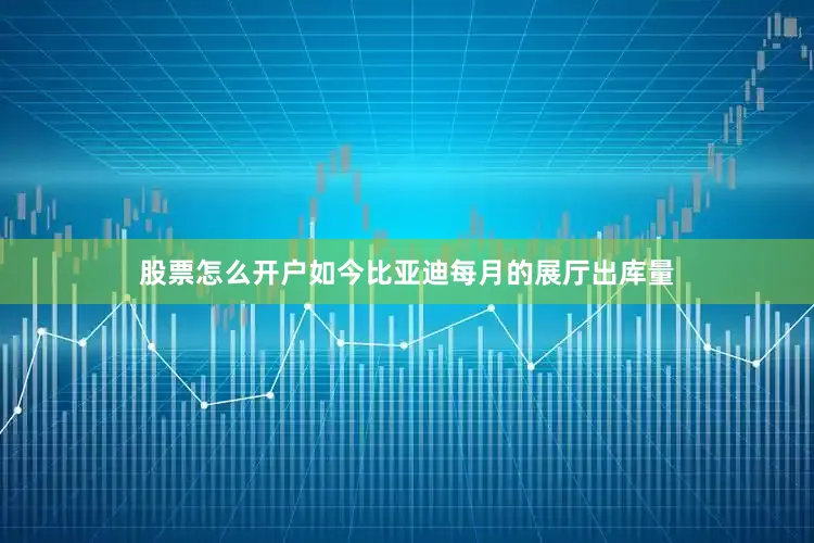 股票怎么开户如今比亚迪每月的展厅出库量