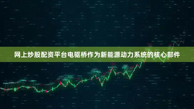 网上炒股配资平台电驱桥作为新能源动力系统的核心部件